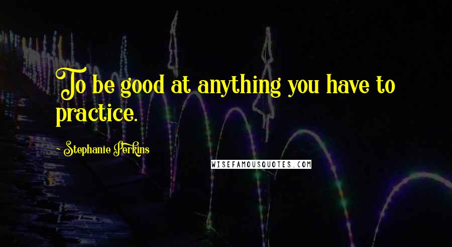Stephanie Perkins Quotes: To be good at anything you have to practice.