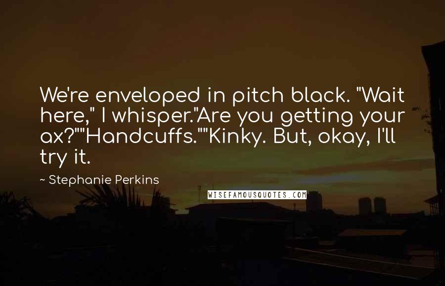 Stephanie Perkins Quotes: We're enveloped in pitch black. "Wait here," I whisper."Are you getting your ax?""Handcuffs.""Kinky. But, okay, I'll try it.