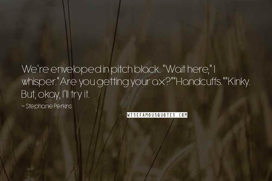 Stephanie Perkins Quotes: We're enveloped in pitch black. "Wait here," I whisper."Are you getting your ax?""Handcuffs.""Kinky. But, okay, I'll try it.