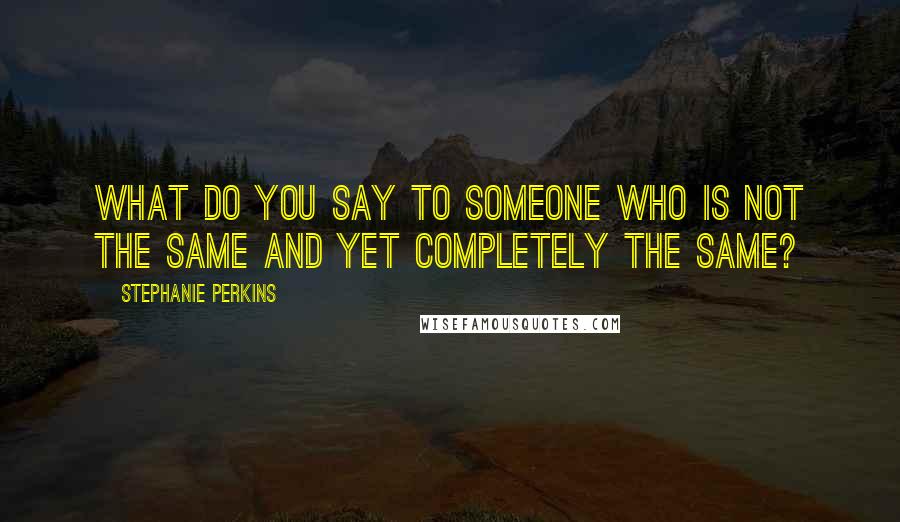 Stephanie Perkins Quotes: What do you say to someone who is not the same and yet completely the same?
