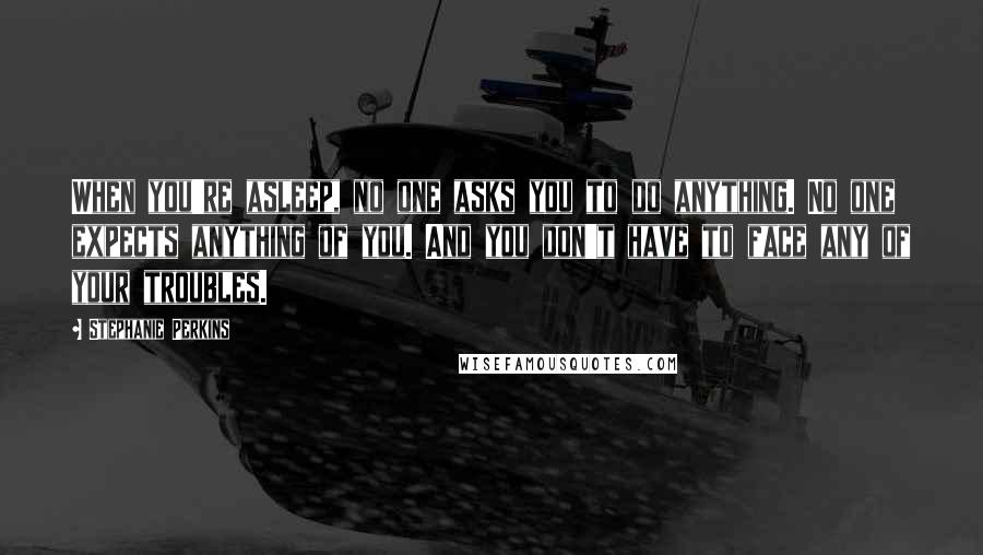 Stephanie Perkins Quotes: When you're asleep, no one asks you to do anything. No one expects anything of you. And you don't have to face any of your troubles.