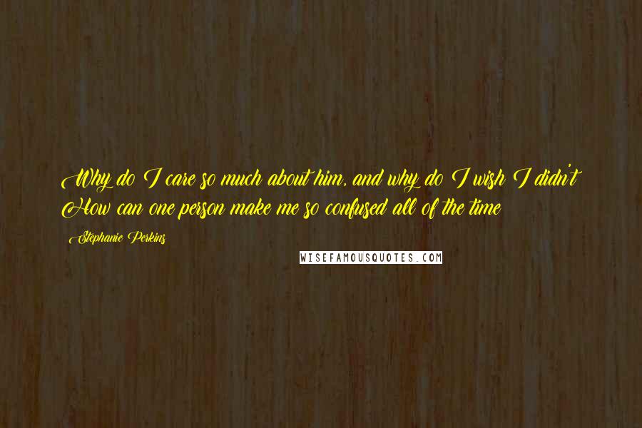 Stephanie Perkins Quotes: Why do I care so much about him, and why do I wish I didn't? How can one person make me so confused all of the time?