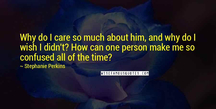 Stephanie Perkins Quotes: Why do I care so much about him, and why do I wish I didn't? How can one person make me so confused all of the time?