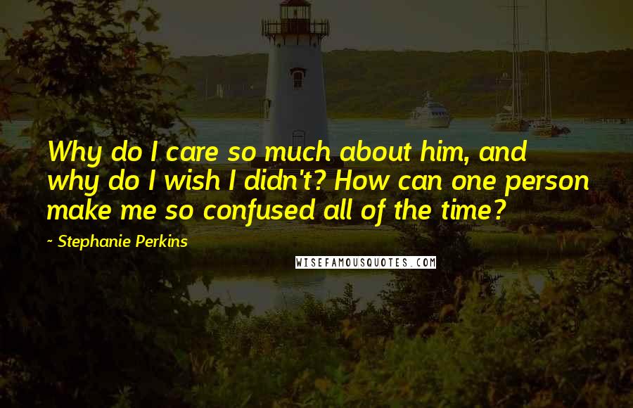 Stephanie Perkins Quotes: Why do I care so much about him, and why do I wish I didn't? How can one person make me so confused all of the time?