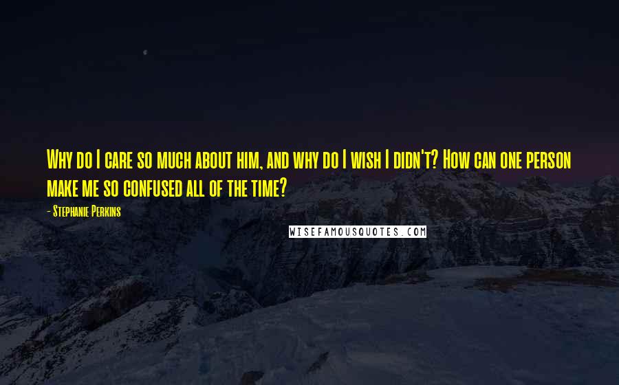 Stephanie Perkins Quotes: Why do I care so much about him, and why do I wish I didn't? How can one person make me so confused all of the time?