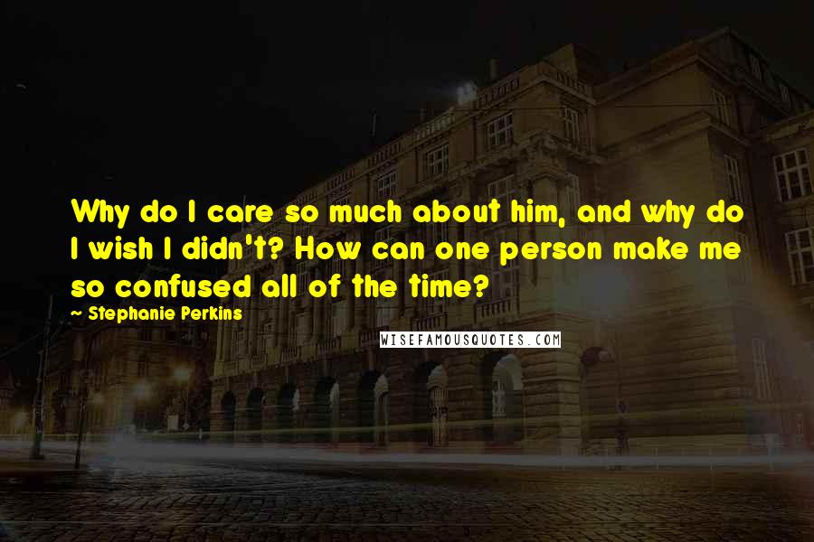 Stephanie Perkins Quotes: Why do I care so much about him, and why do I wish I didn't? How can one person make me so confused all of the time?