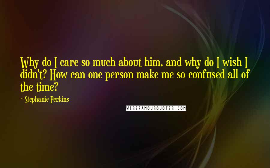 Stephanie Perkins Quotes: Why do I care so much about him, and why do I wish I didn't? How can one person make me so confused all of the time?