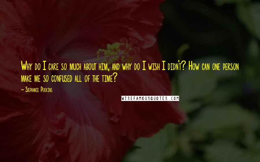 Stephanie Perkins Quotes: Why do I care so much about him, and why do I wish I didn't? How can one person make me so confused all of the time?