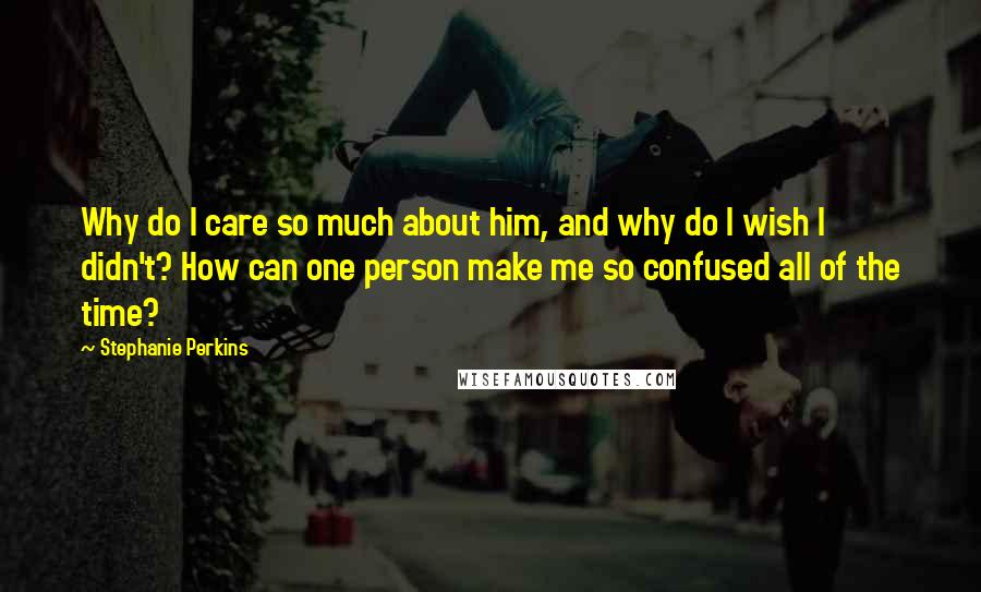 Stephanie Perkins Quotes: Why do I care so much about him, and why do I wish I didn't? How can one person make me so confused all of the time?