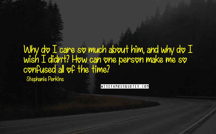 Stephanie Perkins Quotes: Why do I care so much about him, and why do I wish I didn't? How can one person make me so confused all of the time?