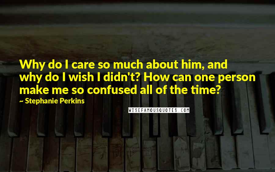 Stephanie Perkins Quotes: Why do I care so much about him, and why do I wish I didn't? How can one person make me so confused all of the time?