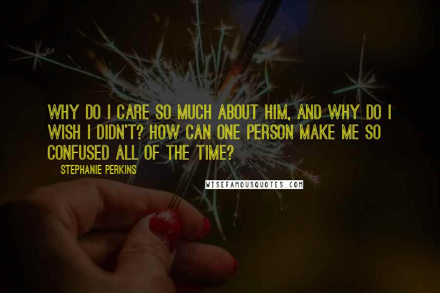 Stephanie Perkins Quotes: Why do I care so much about him, and why do I wish I didn't? How can one person make me so confused all of the time?
