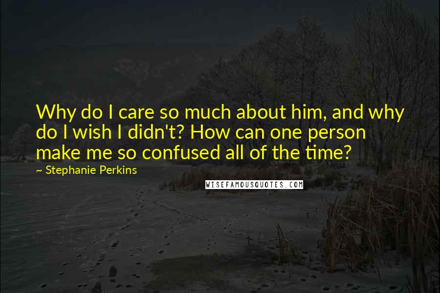 Stephanie Perkins Quotes: Why do I care so much about him, and why do I wish I didn't? How can one person make me so confused all of the time?