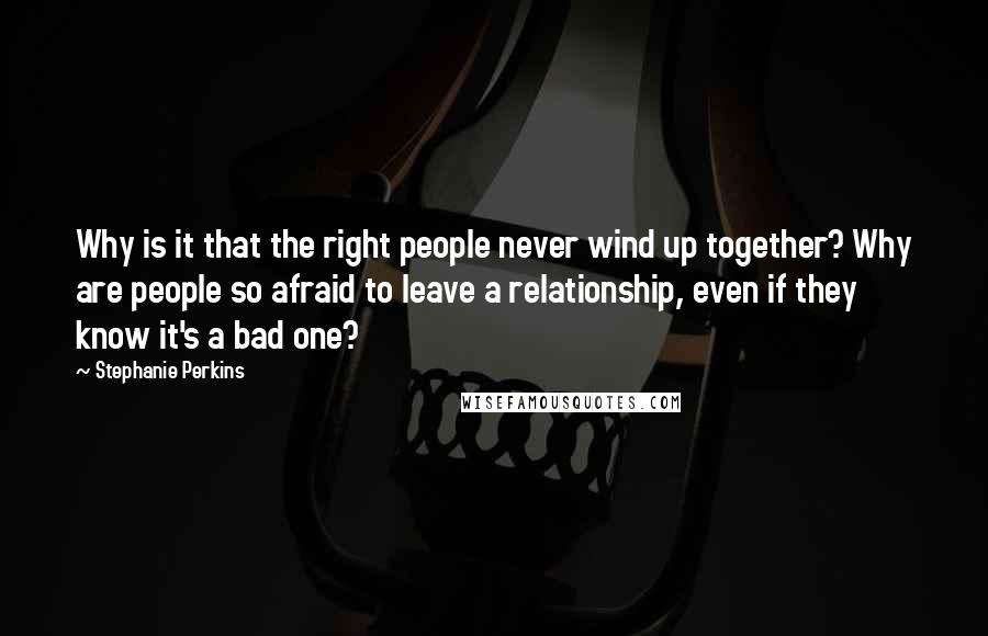 Stephanie Perkins Quotes: Why is it that the right people never wind up together? Why are people so afraid to leave a relationship, even if they know it's a bad one?