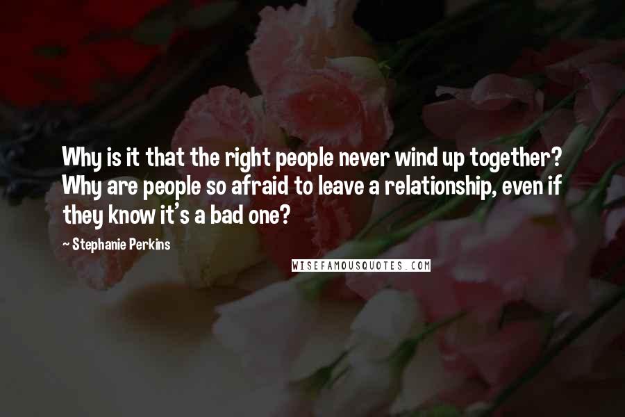 Stephanie Perkins Quotes: Why is it that the right people never wind up together? Why are people so afraid to leave a relationship, even if they know it's a bad one?