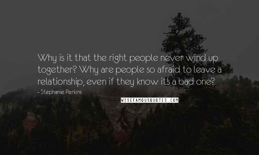 Stephanie Perkins Quotes: Why is it that the right people never wind up together? Why are people so afraid to leave a relationship, even if they know it's a bad one?