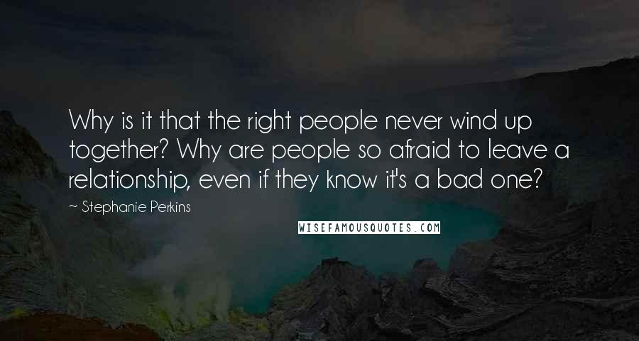 Stephanie Perkins Quotes: Why is it that the right people never wind up together? Why are people so afraid to leave a relationship, even if they know it's a bad one?