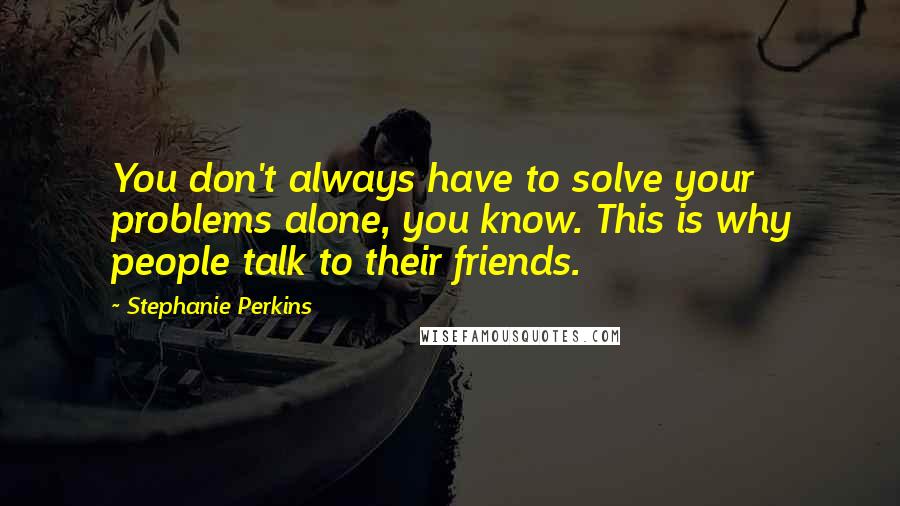 Stephanie Perkins Quotes: You don't always have to solve your problems alone, you know. This is why people talk to their friends.