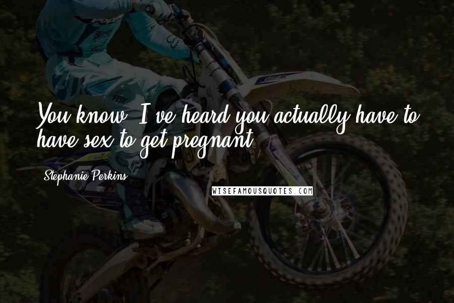 Stephanie Perkins Quotes: You know, I've heard you actually have to have sex to get pregnant.