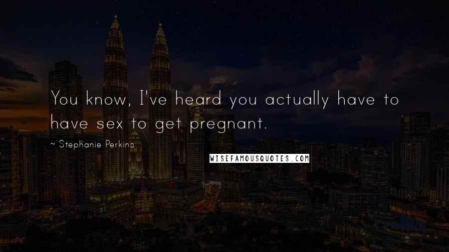 Stephanie Perkins Quotes: You know, I've heard you actually have to have sex to get pregnant.