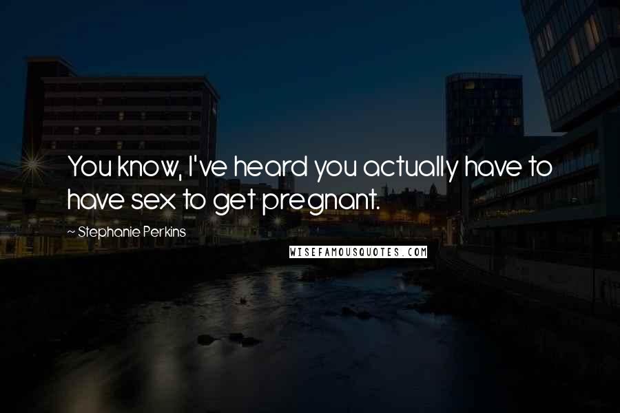 Stephanie Perkins Quotes: You know, I've heard you actually have to have sex to get pregnant.