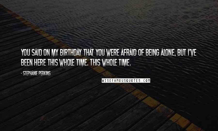 Stephanie Perkins Quotes: You said on my birthday that you were afraid of being alone, but I've been here this whole time. This whole time.