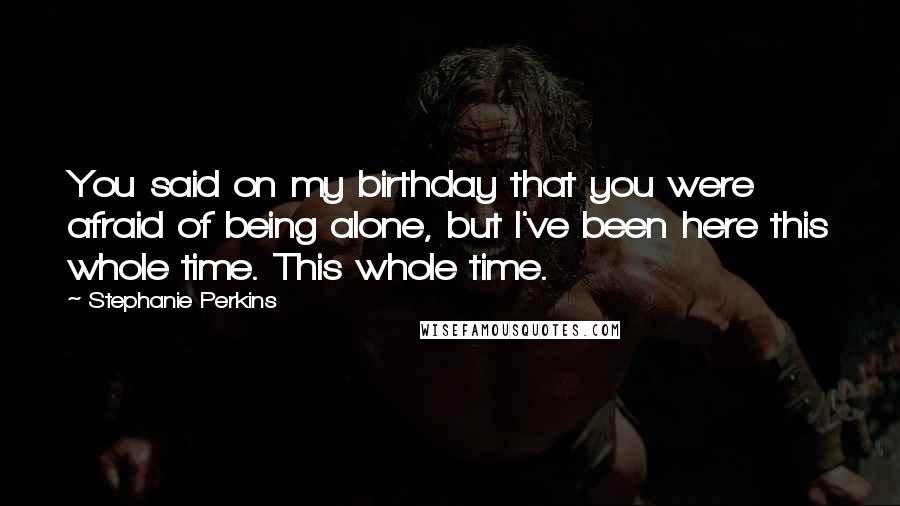 Stephanie Perkins Quotes: You said on my birthday that you were afraid of being alone, but I've been here this whole time. This whole time.