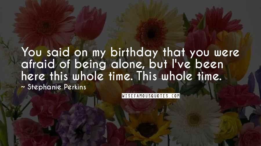 Stephanie Perkins Quotes: You said on my birthday that you were afraid of being alone, but I've been here this whole time. This whole time.