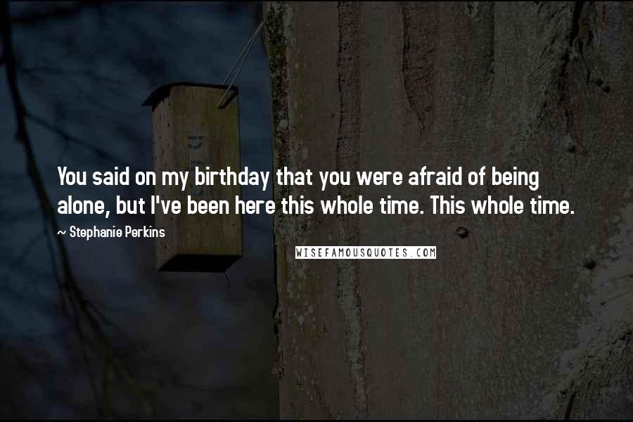 Stephanie Perkins Quotes: You said on my birthday that you were afraid of being alone, but I've been here this whole time. This whole time.