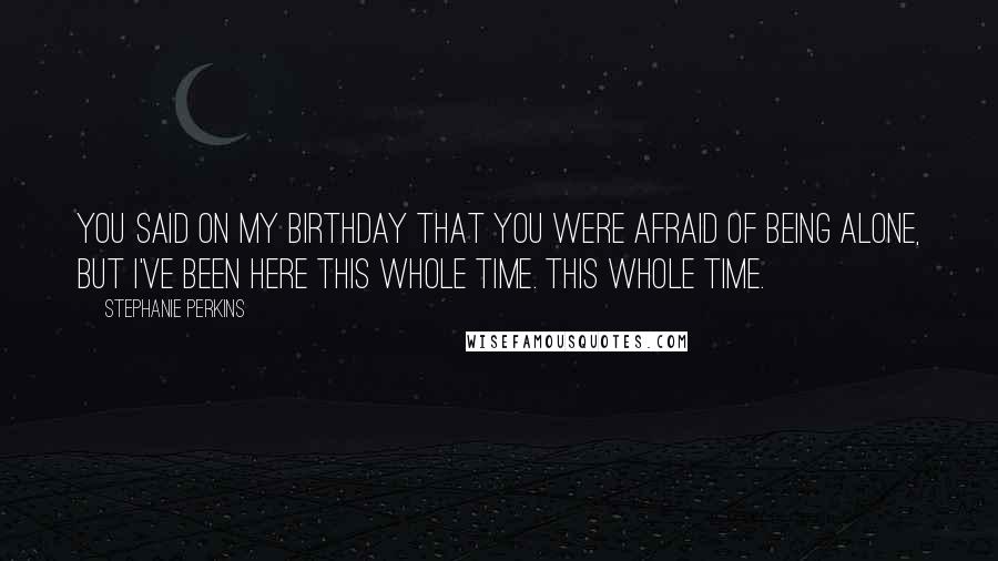 Stephanie Perkins Quotes: You said on my birthday that you were afraid of being alone, but I've been here this whole time. This whole time.