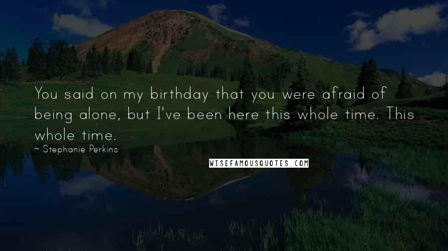 Stephanie Perkins Quotes: You said on my birthday that you were afraid of being alone, but I've been here this whole time. This whole time.