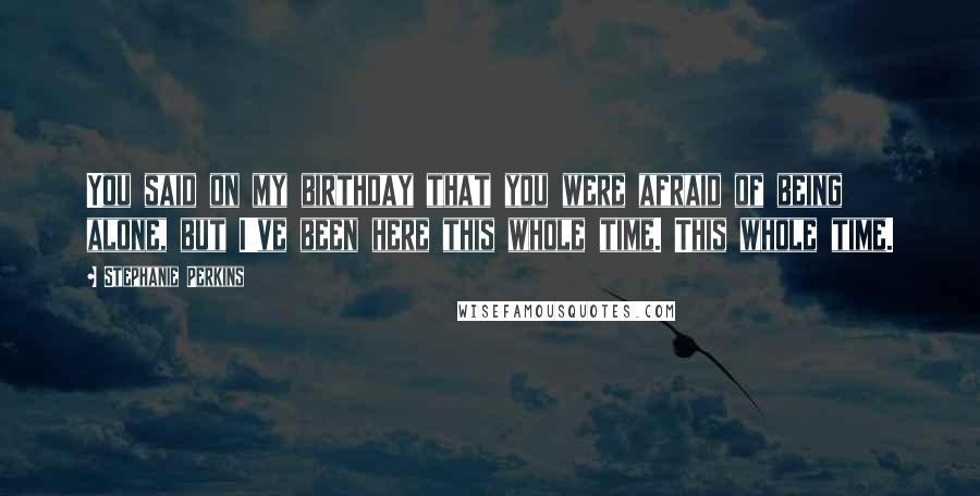 Stephanie Perkins Quotes: You said on my birthday that you were afraid of being alone, but I've been here this whole time. This whole time.