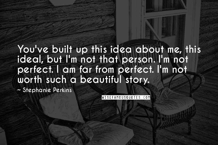 Stephanie Perkins Quotes: You've built up this idea about me, this ideal, but I'm not that person. I'm not perfect. I am far from perfect. I'm not worth such a beautiful story.