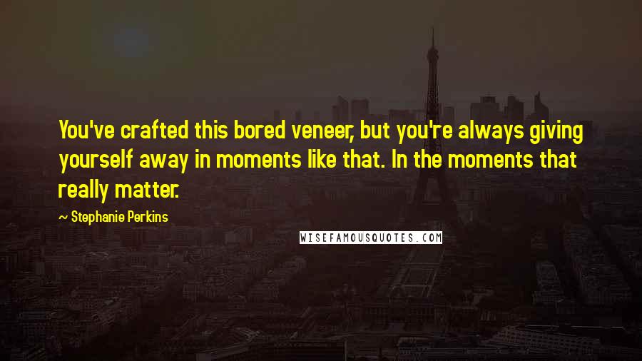 Stephanie Perkins Quotes: You've crafted this bored veneer, but you're always giving yourself away in moments like that. In the moments that really matter.