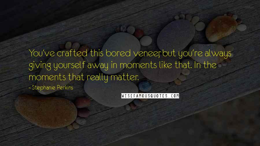 Stephanie Perkins Quotes: You've crafted this bored veneer, but you're always giving yourself away in moments like that. In the moments that really matter.