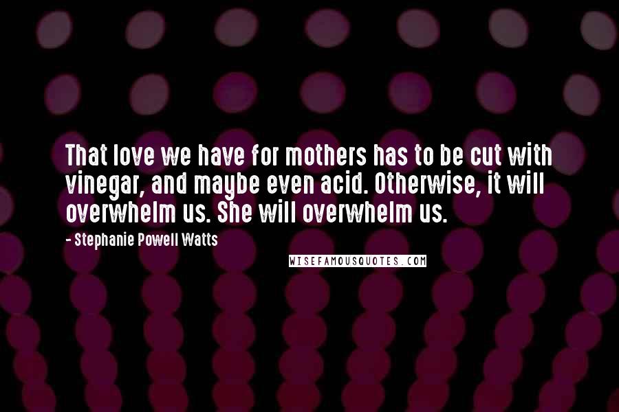 Stephanie Powell Watts Quotes: That love we have for mothers has to be cut with vinegar, and maybe even acid. Otherwise, it will overwhelm us. She will overwhelm us.