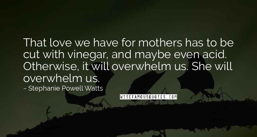 Stephanie Powell Watts Quotes: That love we have for mothers has to be cut with vinegar, and maybe even acid. Otherwise, it will overwhelm us. She will overwhelm us.