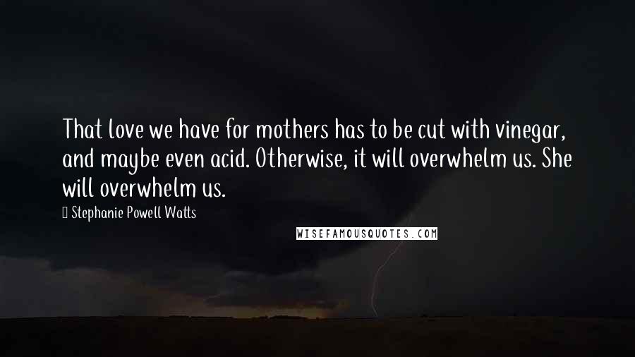 Stephanie Powell Watts Quotes: That love we have for mothers has to be cut with vinegar, and maybe even acid. Otherwise, it will overwhelm us. She will overwhelm us.