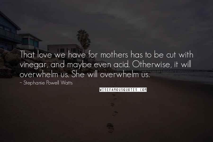 Stephanie Powell Watts Quotes: That love we have for mothers has to be cut with vinegar, and maybe even acid. Otherwise, it will overwhelm us. She will overwhelm us.