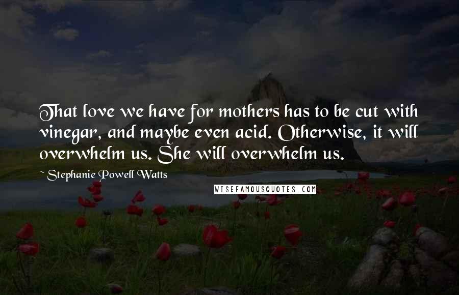 Stephanie Powell Watts Quotes: That love we have for mothers has to be cut with vinegar, and maybe even acid. Otherwise, it will overwhelm us. She will overwhelm us.