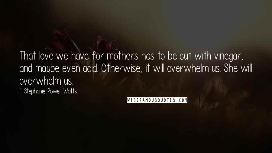 Stephanie Powell Watts Quotes: That love we have for mothers has to be cut with vinegar, and maybe even acid. Otherwise, it will overwhelm us. She will overwhelm us.