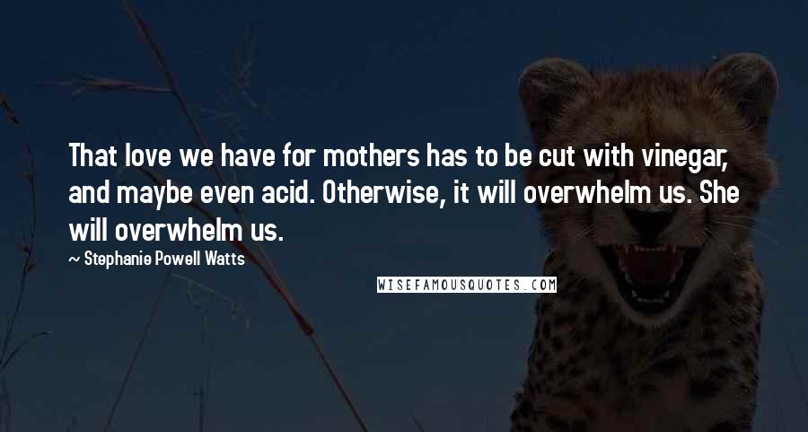 Stephanie Powell Watts Quotes: That love we have for mothers has to be cut with vinegar, and maybe even acid. Otherwise, it will overwhelm us. She will overwhelm us.