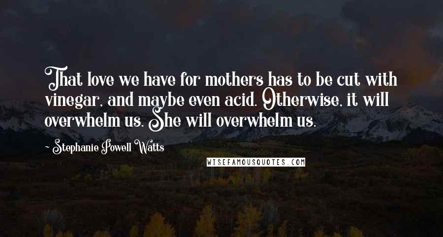 Stephanie Powell Watts Quotes: That love we have for mothers has to be cut with vinegar, and maybe even acid. Otherwise, it will overwhelm us. She will overwhelm us.