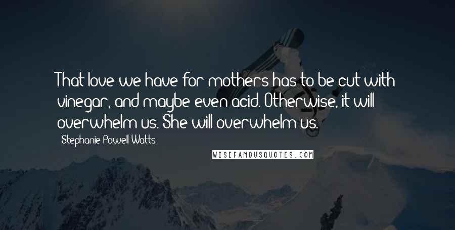 Stephanie Powell Watts Quotes: That love we have for mothers has to be cut with vinegar, and maybe even acid. Otherwise, it will overwhelm us. She will overwhelm us.