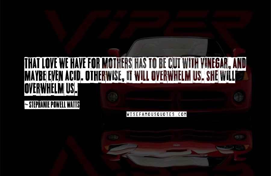 Stephanie Powell Watts Quotes: That love we have for mothers has to be cut with vinegar, and maybe even acid. Otherwise, it will overwhelm us. She will overwhelm us.