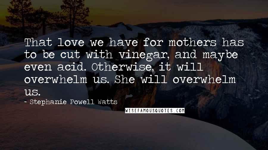 Stephanie Powell Watts Quotes: That love we have for mothers has to be cut with vinegar, and maybe even acid. Otherwise, it will overwhelm us. She will overwhelm us.