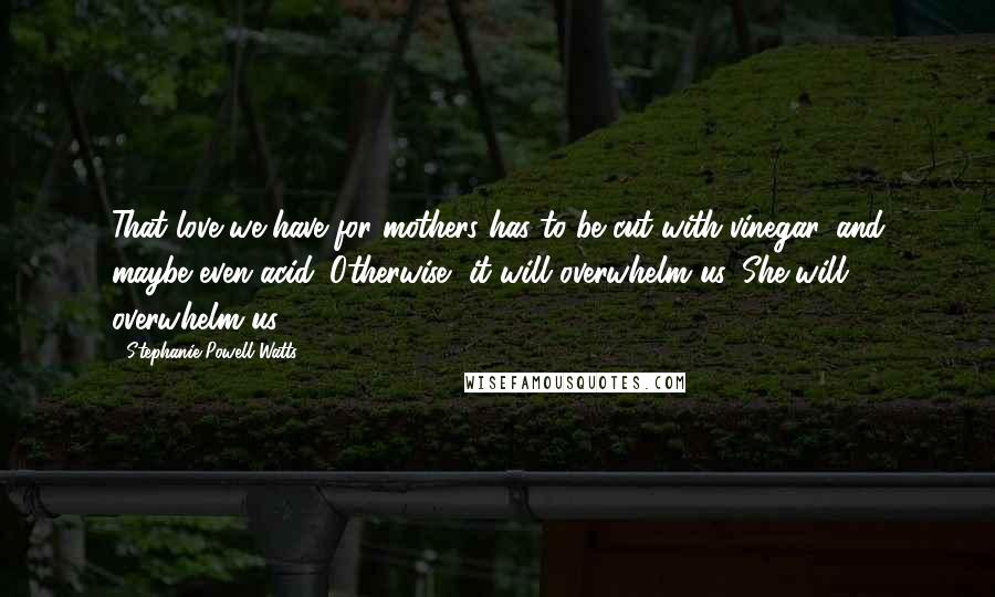 Stephanie Powell Watts Quotes: That love we have for mothers has to be cut with vinegar, and maybe even acid. Otherwise, it will overwhelm us. She will overwhelm us.