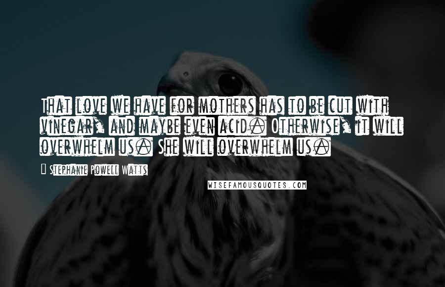 Stephanie Powell Watts Quotes: That love we have for mothers has to be cut with vinegar, and maybe even acid. Otherwise, it will overwhelm us. She will overwhelm us.