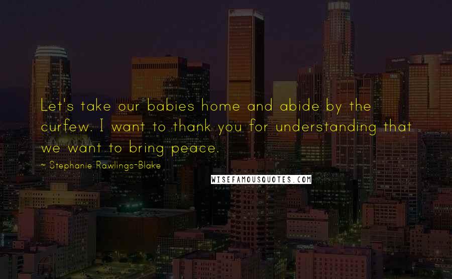Stephanie Rawlings-Blake Quotes: Let's take our babies home and abide by the curfew. I want to thank you for understanding that we want to bring peace.