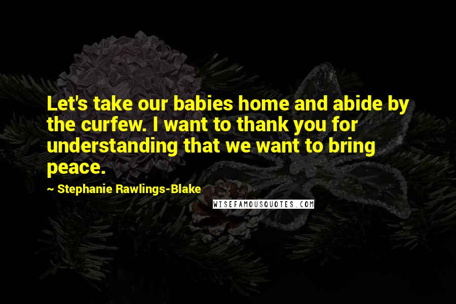 Stephanie Rawlings-Blake Quotes: Let's take our babies home and abide by the curfew. I want to thank you for understanding that we want to bring peace.